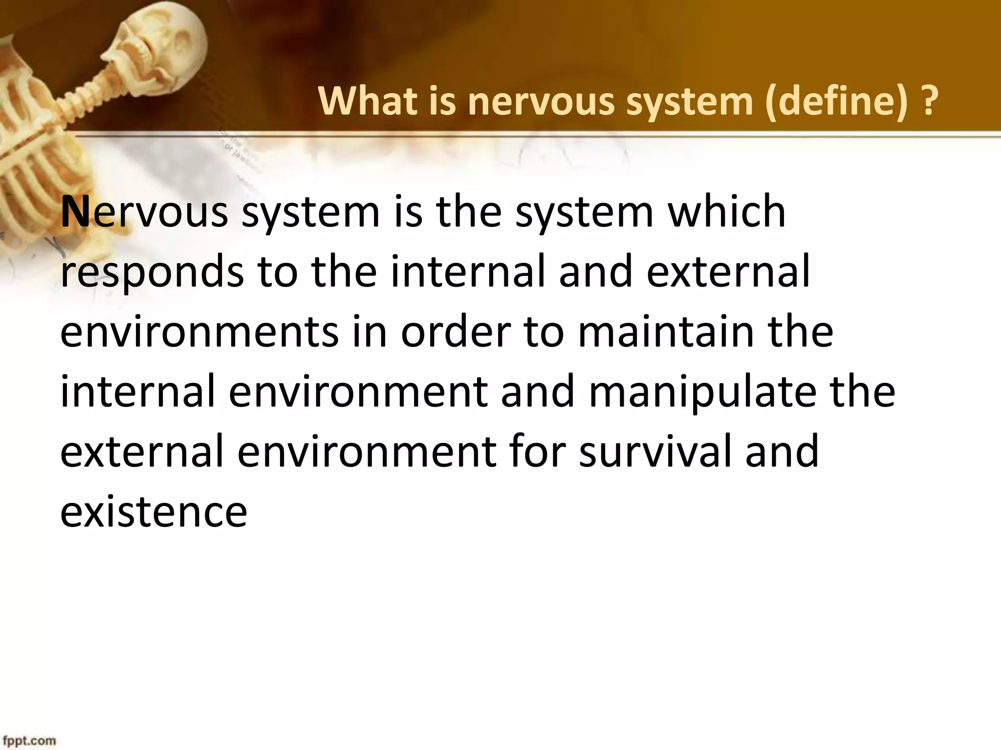 What is nervous system (define) ?
Nervous system is the system which
responds to the internal and external
environments in order to maintain the
internal environment and manipulate the
external environment for survival and
existence
 
