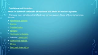 Conditions and Disorders
What are common conditions or disorders that affect the nervous system?
There are many conditions that affect your nervous system. Some of the most common
include:
• Alzheimer’s disease.
• Cancer.
• Cerebral palsy.
• Epilepsy.
• Huntington’s disease.
• Infection (meningitis).
• Parkinson’s disease.
• Stroke.
• Traumatic brain injury.
 