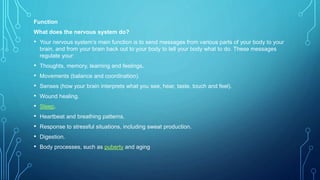 Function
What does the nervous system do?
• Your nervous system’s main function is to send messages from various parts of your body to your
brain, and from your brain back out to your body to tell your body what to do. These messages
regulate your:
• Thoughts, memory, learning and feelings.
• Movements (balance and coordination).
• Senses (how your brain interprets what you see, hear, taste, touch and feel).
• Wound healing.
• Sleep.
• Heartbeat and breathing patterns.
• Response to stressful situations, including sweat production.
• Digestion.
• Body processes, such as puberty and aging.
 