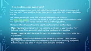How does the nervous system work?
Your nervous system uses nerve cells called neurons to send signals, or messages, all
over your body. These electrical signals travel among your brain, skin, organs, glands and
muscles.
The messages help you move your limbs and feel sensations, like pain.
Your eyes, ears, tongue, nose and the nerves all over your body take in information about
your environment. Then, nerves carry that data to and from your brain.
There are different types of neurons. Each type of neuron has a different job:
• Motor neurons take signals from your brain and spinal cord to your muscles. They
help you move. They also assist with breathing, swallowing and speaking.
• Sensory neurons take information from your senses (what you see, touch, taste, etc.)
to your brain.
• Interneurons communicate between motor and sensory neurons. These neurons
regulate your movement in response to sensory information (like moving away from a
hot surface) and play a role in how you learn, think and remember
 
