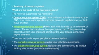 • Anatomy of nervous system
What are the parts of the nervous system?
The nervous system has two main parts:
• Central nervous system (CNS): Your brain and spinal cord make up your
CNS. Your brain reads signals from your nerves to regulate how you think,
move and feel.
• Peripheral nervous system (PNS): Your PNS is made up of a network of
nerves. The nerves branch out from your spinal cord. This system relays
information from your brain and spinal cord to your organs, arms, legs,
fingers and toes.
There are two parts to your peripheral nervous system:
• The somatic nervous system guides your voluntary movements.
• The autonomic nervous system regulates the activities you do without
thinking about them (involuntary movements)
 