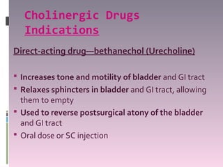 Cholinergic Drugs
   Indications
Direct-acting drug—bethanechol (Urecholine)

 Increases tone and motility of bladder and GI tract
 Relaxes sphincters in bladder and GI tract, allowing
  them to empty
 Used to reverse postsurgical atony of the bladder
  and GI tract
 Oral dose or SC injection
 