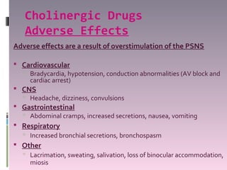 Cholinergic Drugs
   Adverse Effects
Adverse effects are a result of overstimulation of the PSNS

 Cardiovascular
   Bradycardia, hypotension, conduction abnormalities (AV block and
    cardiac arrest)
 CNS
   Headache, dizziness, convulsions
 Gastrointestinal
   Abdominal cramps, increased secretions, nausea, vomiting
 Respiratory
   Increased bronchial secretions, bronchospasm
 Other
   Lacrimation, sweating, salivation, loss of binocular accommodation,
    miosis
 