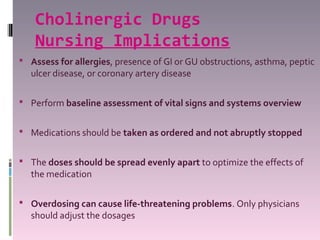 Cholinergic Drugs
    Nursing Implications
 Assess for allergies, presence of GI or GU obstructions, asthma, peptic
  ulcer disease, or coronary artery disease

 Perform baseline assessment of vital signs and systems overview


 Medications should be taken as ordered and not abruptly stopped


 The doses should be spread evenly apart to optimize the effects of
  the medication

 Overdosing can cause life-threatening problems. Only physicians
  should adjust the dosages
 