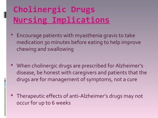 Cholinergic Drugs
 Nursing Implications
 Encourage patients with myasthenia gravis to take
  medication 30 minutes before eating to help improve
  chewing and swallowing

 When cholinergic drugs are prescribed for Alzheimer’s
  disease, be honest with caregivers and patients that the
  drugs are for management of symptoms, not a cure

 Therapeutic effects of anti-Alzheimer’s drugs may not
  occur for up to 6 weeks
 