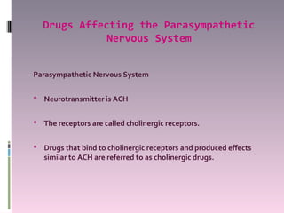 Drugs Affecting the Parasympathetic
             Nervous System


Parasympathetic Nervous System

 Neurotransmitter is ACH


 The receptors are called cholinergic receptors.


 Drugs that bind to cholinergic receptors and produced effects
   similar to ACH are referred to as cholinergic drugs.
 