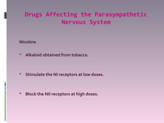 Drugs Affecting the Parasympathetic
             Nervous System


Nicotine

 Alkaloid obtained from tobacco.



 Stimulate the NI receptors at low doses.



 Block the NII receptors at high doses.
 