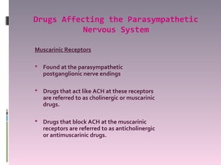 Drugs Affecting the Parasympathetic
           Nervous System

Muscarinic Receptors

 Found at the parasympathetic
   postganglionic nerve endings

 Drugs that act like ACH at these receptors
   are referred to as cholinergic or muscarinic
   drugs.

 Drugs that block ACH at the muscarinic
   receptors are referred to as anticholinergic
   or antimuscarinic drugs.
 