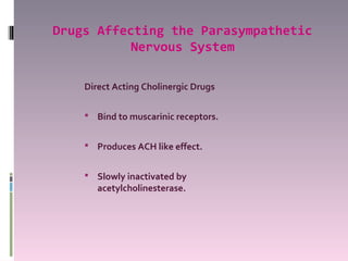 Drugs Affecting the Parasympathetic
           Nervous System

    Direct Acting Cholinergic Drugs

     Bind to muscarinic receptors.


     Produces ACH like effect.


     Slowly inactivated by
       acetylcholinesterase.
 