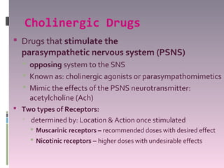 Cholinergic Drugs
 Drugs that stimulate the
  parasympathetic nervous system (PSNS)
   opposing system to the SNS
   Known as: cholinergic agonists or parasympathomimetics
   Mimic the effects of the PSNS neurotransmitter:
      acetylcholine (Ach)
 Two types of Receptors:
     determined by: Location & Action once stimulated
       Muscarinic receptors – recommended doses with desired effect
       Nicotinic receptors – higher doses with undesirable effects
 