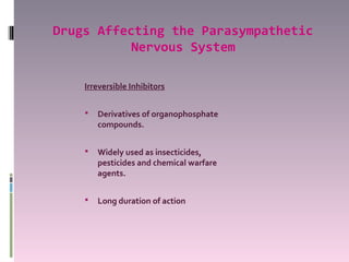 Drugs Affecting the Parasympathetic
           Nervous System

    Irreversible Inhibitors


       Derivatives of organophosphate
        compounds.


       Widely used as insecticides,
        pesticides and chemical warfare
        agents.


       Long duration of action
 
