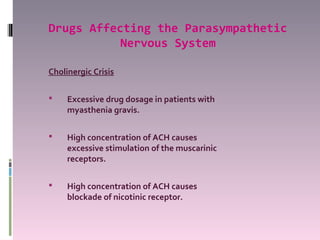 Drugs Affecting the Parasympathetic
           Nervous System

Cholinergic Crisis

    Excessive drug dosage in patients with
     myasthenia gravis.

    High concentration of ACH causes
     excessive stimulation of the muscarinic
     receptors.

    High concentration of ACH causes
     blockade of nicotinic receptor.
 