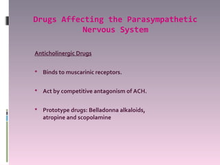 Drugs Affecting the Parasympathetic
           Nervous System

Anticholinergic Drugs

 Binds to muscarinic receptors.


 Act by competitive antagonism of ACH.


 Prototype drugs: Belladonna alkaloids,
   atropine and scopolamine
 