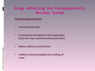 Drugs Affecting the Parasympathetic
           Nervous System
Pharmacological Action

 Increase heart rate.


 Increase the secretions of the respiratory
   tract and may cause bronchoconstriction.

 Reduce salivary and GI tract.


 Inhibit urinary peristalsis and voiding of
   urine.
 