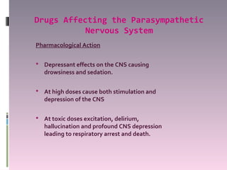Drugs Affecting the Parasympathetic
           Nervous System
Pharmacological Action

 Depressant effects on the CNS causing
   drowsiness and sedation.

 At high doses cause both stimulation and
   depression of the CNS

 At toxic doses excitation, delirium,
   hallucination and profound CNS depression
   leading to respiratory arrest and death.
 