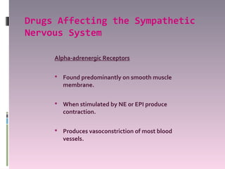 Drugs Affecting the Sympathetic
Nervous System

     Alpha-adrenergic Receptors

      Found predominantly on smooth muscle
       membrane.

      When stimulated by NE or EPI produce
       contraction.

      Produces vasoconstriction of most blood
       vessels.
 