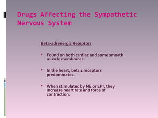Drugs Affecting the Sympathetic
Nervous System

      Beta-adrenergic Receptors

       Found on both cardiac and some smooth
         muscle membranes.

       In the heart, beta 1 receptors
         predominates.

       When stimulated by NE or EPI, they
         increase heart rate and force of
         contraction.
 