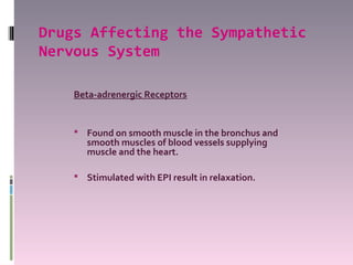 Drugs Affecting the Sympathetic
Nervous System

    Beta-adrenergic Receptors


     Found on smooth muscle in the bronchus and
       smooth muscles of blood vessels supplying
       muscle and the heart.

     Stimulated with EPI result in relaxation.
 