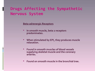 Drugs Affecting the Sympathetic
Nervous System

     Beta-adrenergic Receptors

      In smooth muscle, beta 2 receptors
       predominates.

      When stimulated by EPI, they produces muscle
       relaxation.

      Found in smooth muscles of blood vessels
       supplying skeletal muscle and the coronary
       arteries.

      Found on smooth muscle in the bronchial tree.
 