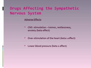 Drugs Affecting the Sympathetic
Nervous System
      Adverse Effects

       CNS stimulation – tremor, restlessness,
         anxiety (beta effect)

       Over-stimulation of the heart (beta 1 effect)


       Lower blood pressure (beta 2 effect)
 