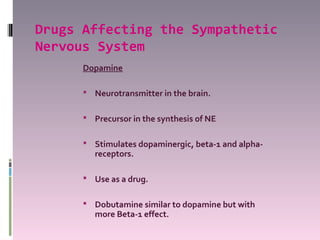 Drugs Affecting the Sympathetic
Nervous System
      Dopamine

       Neurotransmitter in the brain.


       Precursor in the synthesis of NE


       Stimulates dopaminergic, beta-1 and alpha-
         receptors.

       Use as a drug.


       Dobutamine similar to dopamine but with
         more Beta-1 effect.
 