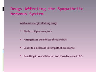 Drugs Affecting the Sympathetic
Nervous System

    Alpha-adrenergic blocking drugs

     Binds to Alpha receptors


     Antagonizes the effects of NE and EPI


     Leads to a decrease in sympathetic response


     Resulting in vasodilatation and thus decrease in BP.
 