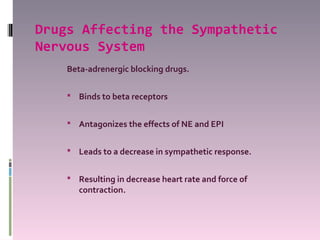 Drugs Affecting the Sympathetic
Nervous System
    Beta-adrenergic blocking drugs.

     Binds to beta receptors


     Antagonizes the effects of NE and EPI


     Leads to a decrease in sympathetic response.


     Resulting in decrease heart rate and force of
       contraction.
 