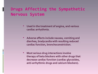 Drugs Affecting the Sympathetic
Nervous System

      Used in the treatment of angina, and various
        cardiac arrhythmia.

      Adverse effects include nausea, vomiting and
        diarrhea, bradycardia with resulting reduced
        cardiac function, bronchoconstriction.

      Most serious drug interactions involve
        therapy of beta blockers with other drugs that
        decrease cardiac function (cardiac glycosides,
        anti-arrhythmic drugs and calcium blockers).
 