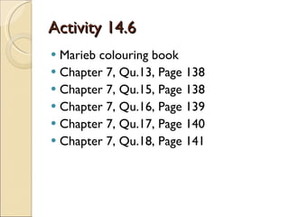 Activity 14.6 Marieb colouring book Chapter 7, Qu.13, Page 138 Chapter 7, Qu.15, Page 138 Chapter 7, Qu.16, Page 139 Chapter 7, Qu.17, Page 140 Chapter 7, Qu.18, Page 141 