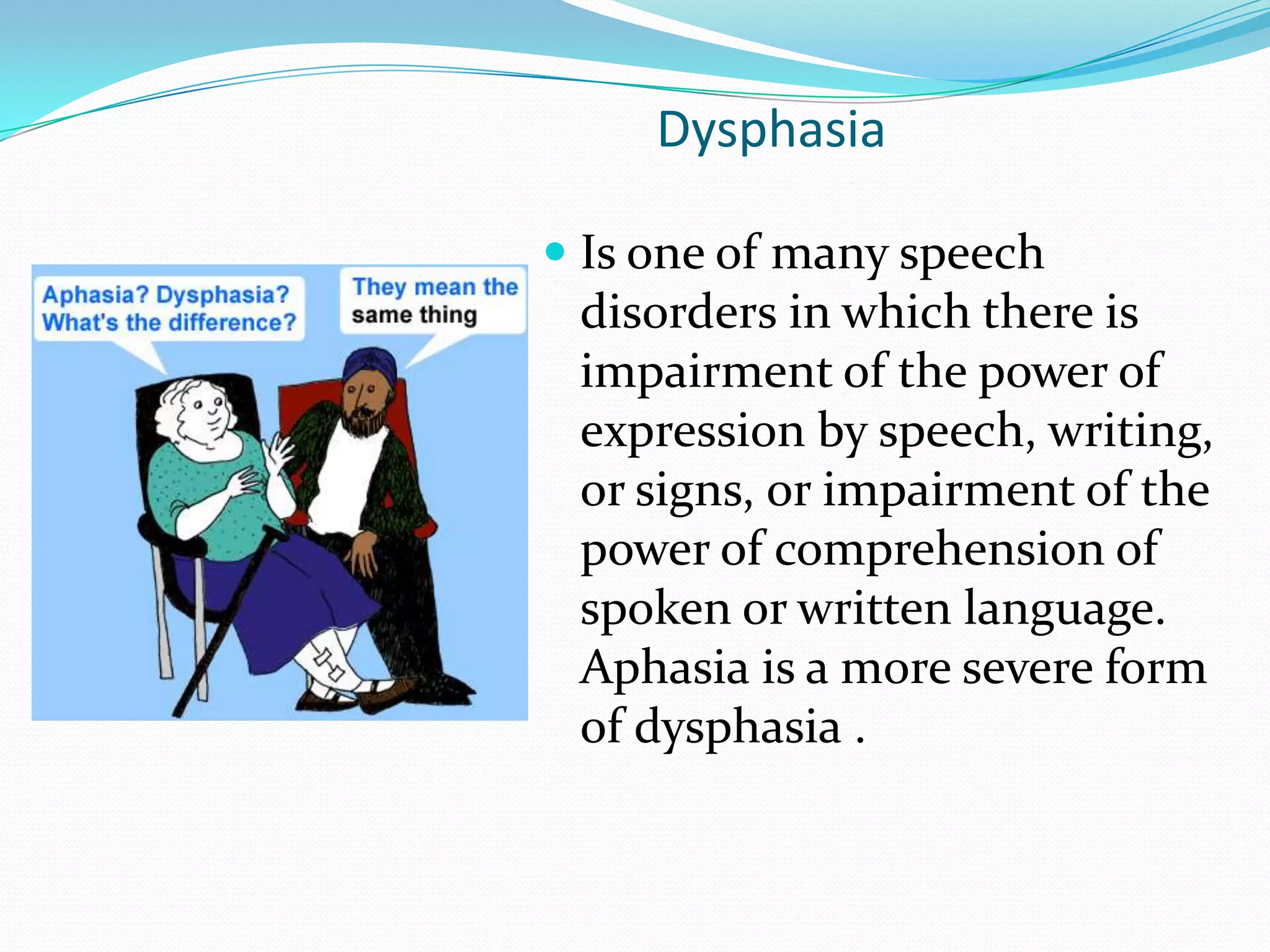 DysphasiaIs one of many speech disorders in which there is impairment of the power of expression by speech, writing, or signs, or impairment of the power of comprehension of spoken or written language. Aphasia is a more severe form of dysphasia .