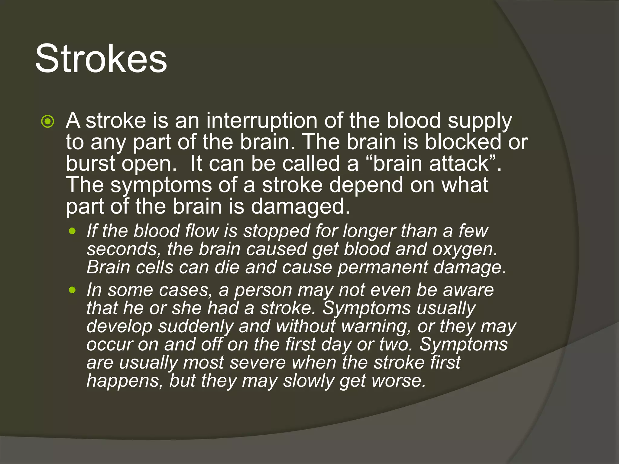 StrokesA stroke is an interruption of the blood supply to any part of the brain. The brain is blocked or burst open.  It can be called a “brain attack”. The symptoms of a stroke depend on what part of the brain is damaged.If the blood flow is stopped for longer than a few seconds, the brain caused get blood and oxygen. Brain cells can die and cause permanent damage.In some cases, a person may not even be aware that he or she had a stroke. Symptoms usually develop suddenly and without warning, or they may occur on and off on the first day or two. Symptoms are usually most severe when the stroke first happens, but they may slowly get worse. 