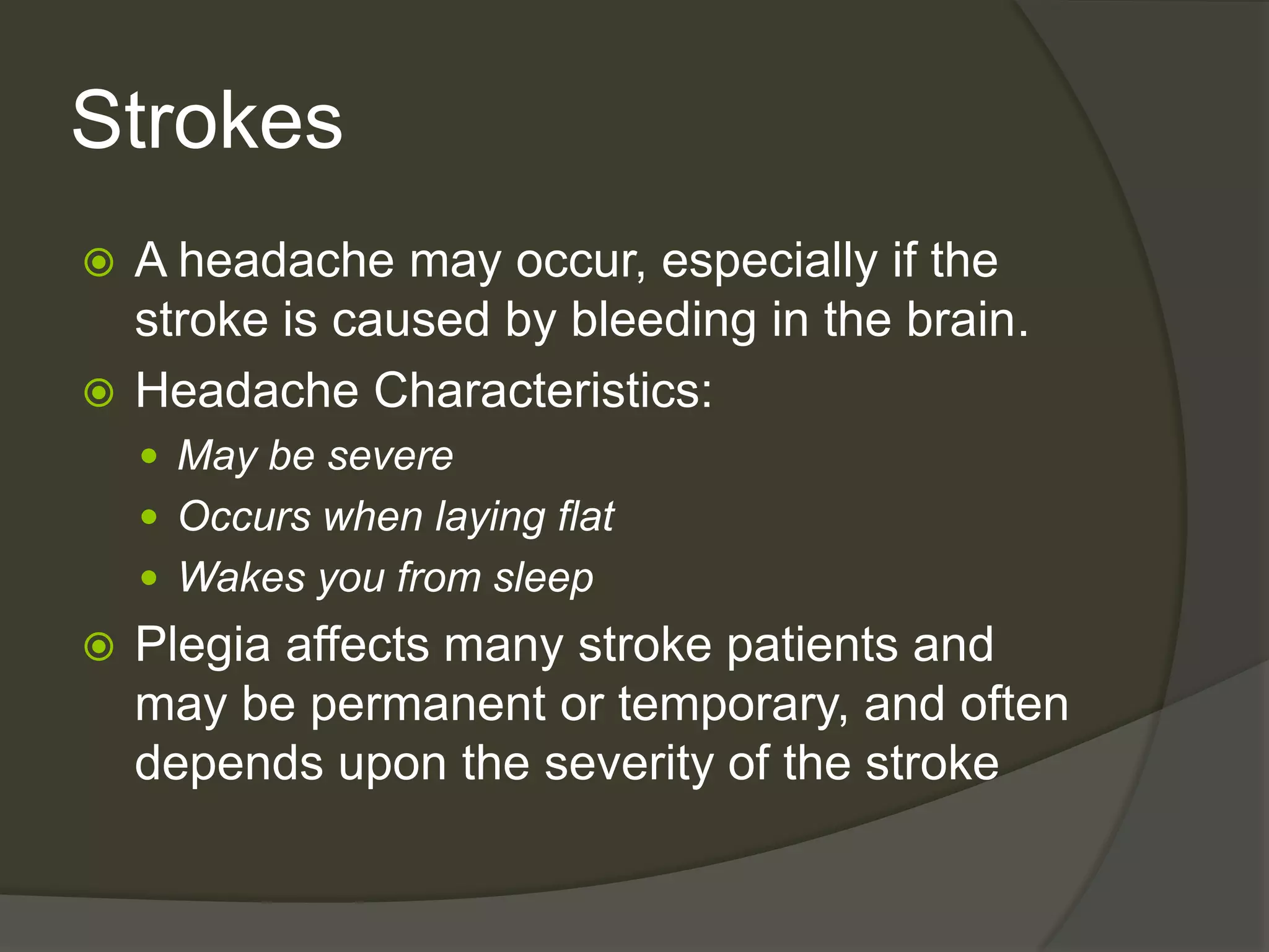 StrokesA headache may occur, especially if the stroke is caused by bleeding in the brain.Headache Characteristics:May be severeOccurs when laying flatWakes you from sleepPlegia affects many stroke patients and may be permanent or temporary, and often depends upon the severity of the stroke
