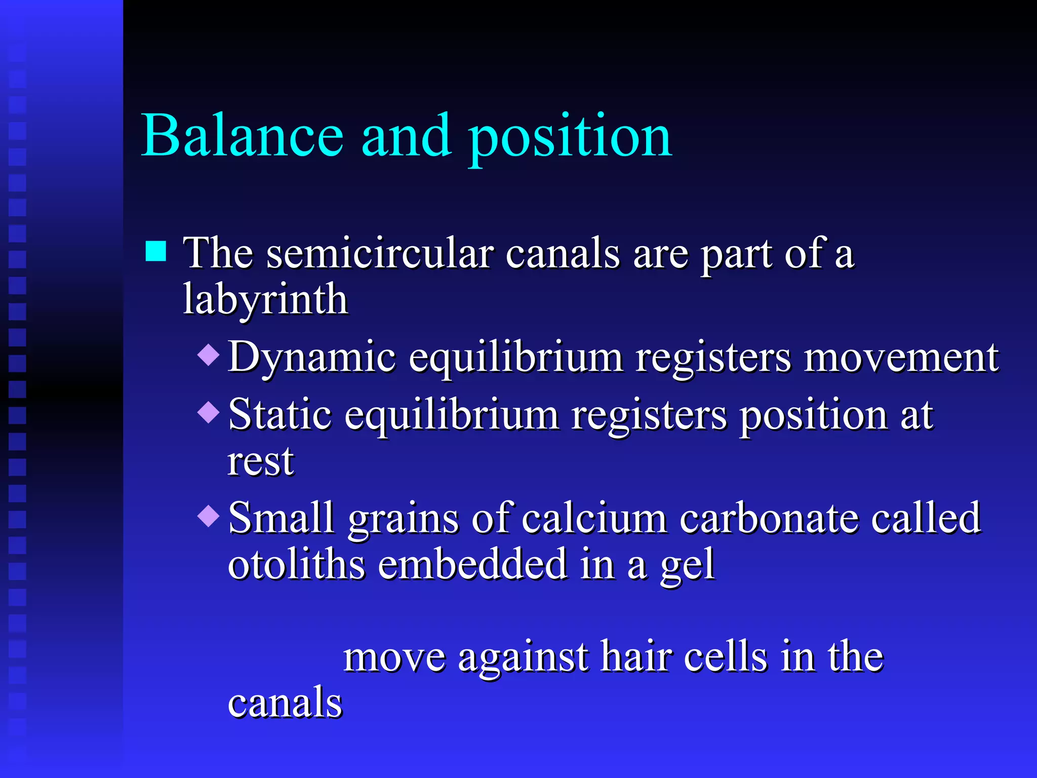 Balance and position The semicircular canals are part of a labyrinth  Dynamic equilibrium registers movement  Static equilibrium registers position at rest Small grains of calcium carbonate called otoliths embedded in a gel  move against hair cells in the canals 