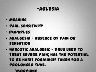 ]-aglesia- MeaningPain, sensitivity- ExamplesAnalgesia – absence of pain or sensationNarcotic analgesic – drug used to treat severe pain; has the potential to be habit formingif taken for a prolonged time.        *morphine