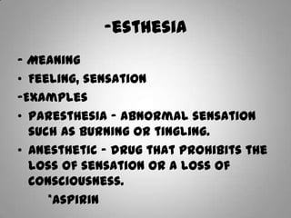 -esthesia- MeaningFeeling, sensation-ExamplesParesthesia – abnormal sensation such as burning or tingling.Anesthetic – drug that prohibits the loss of sensation or a loss of consciousness.       *aspirin