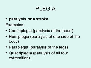 PLEGIA
• paralysis or a stroke
Examples:
• Cardioplegia (paralysis of the heart)
• Hemiplegia (paralysis of one side of the
body)
• Paraplegia (paralysis of the legs)
• Quadriplegia (paralysis of all four
extremities).