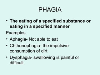 PHAGIA
• The eating of a specified substance or
eating in a specified manner
Examples
• Aphagia- Not able to eat
• Chthonophagia- the impulsive
consumption of dirt
• Dysphagia- swallowing is painful or
difficult