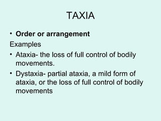 TAXIA
• Order or arrangement
Examples
• Ataxia- the loss of full control of bodily
movements.
• Dystaxia- partial ataxia, a mild form of
ataxia, or the loss of full control of bodily
movements