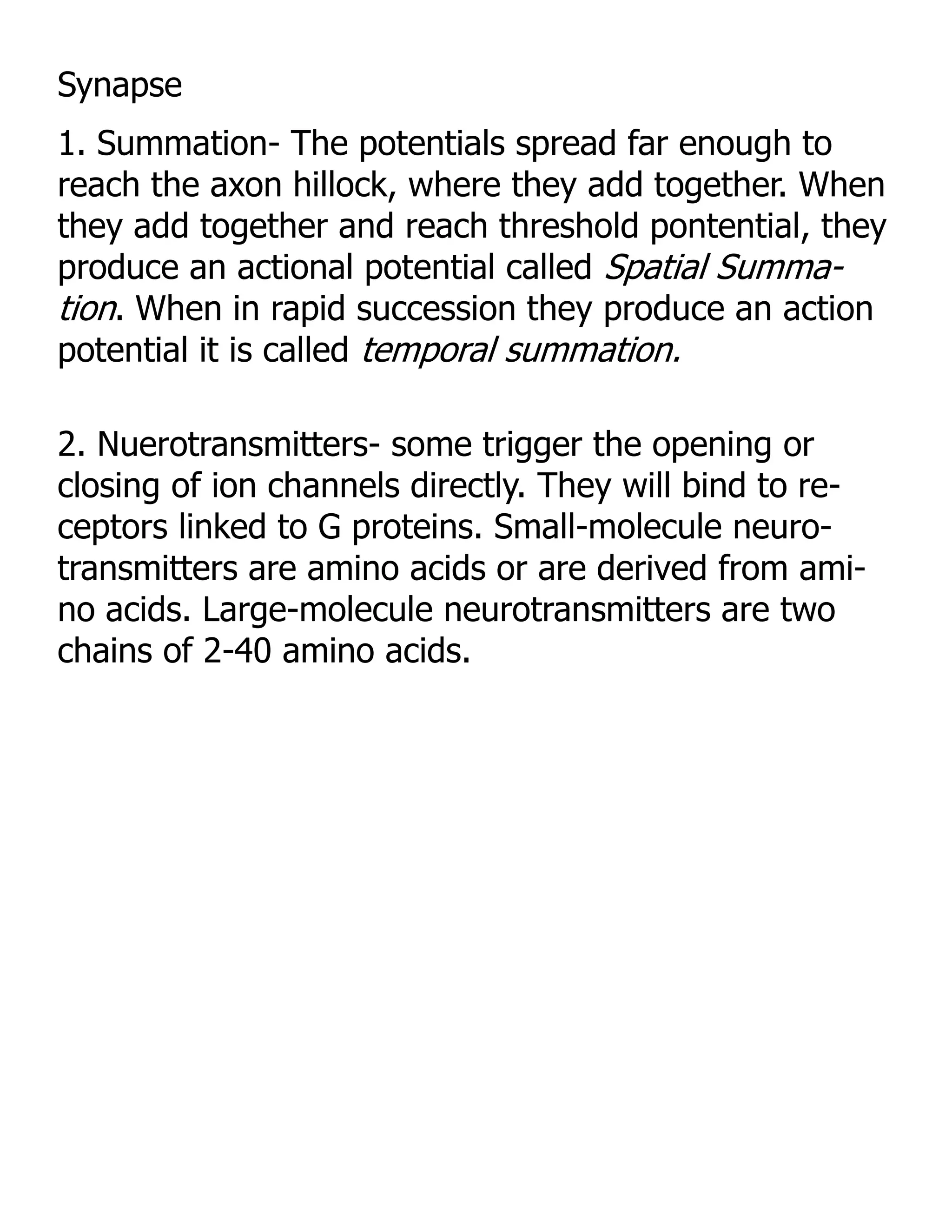 Synapse
1. Summation- The potentials spread far enough to
reach the axon hillock, where they add together. When
they add together and reach threshold pontential, they
produce an actional potential called Spatial Summa-
tion. When in rapid succession they produce an action
potential it is called temporal summation.

2. Nuerotransmitters- some trigger the opening or
closing of ion channels directly. They will bind to re-
ceptors linked to G proteins. Small-molecule neuro-
transmitters are amino acids or are derived from ami-
no acids. Large-molecule neurotransmitters are two
chains of 2-40 amino acids.
 
