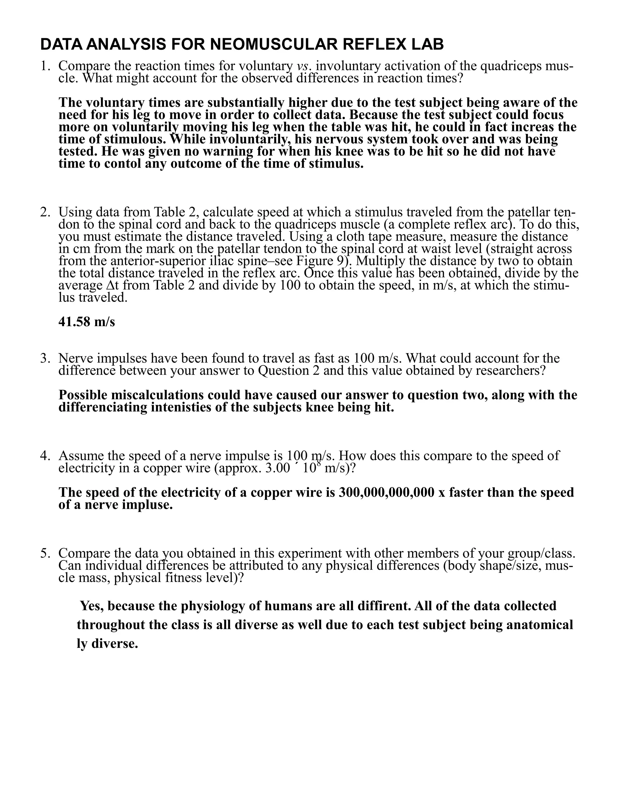 DATA ANALYSIS FOR NEOMUSCULAR REFLEX LAB
1. Compare the reaction times for voluntary vs. involuntary activation of the quadriceps mus-
   cle. What might account for the observed differences in reaction times?
   The voluntary times are substantially higher due to the test subject being aware of the
   need for his leg to move in order to collect data. Because the test subject could focus
   more on voluntarily moving his leg when the table was hit, he could in fact increas the
   time of stimulous. While involuntarily, his nervous system took over and was being
   tested. He was given no warning for when his knee was to be hit so he did not have
   time to contol any outcome of the time of stimulus.


2. Using data from Table 2, calculate speed at which a stimulus traveled from the patellar ten-
   don to the spinal cord and back to the quadriceps muscle (a complete reflex arc). To do this,
   you must estimate the distance traveled. Using a cloth tape measure, measure the distance
   in cm from the mark on the patellar tendon to the spinal cord at waist level (straight across
   from the anterior-superior iliac spine–see Figure 9). Multiply the distance by two to obtain
   the total distance traveled in the reflex arc. Once this value has been obtained, divide by the
   average ∆t from Table 2 and divide by 100 to obtain the speed, in m/s, at which the stimu-
   lus traveled.
   41.58 m/s

3. Nerve impulses have been found to travel as fast as 100 m/s. What could account for the
   difference between your answer to Question 2 and this value obtained by researchers?
   Possible miscalculations could have caused our answer to question two, along with the
   differenciating intenisties of the subjects knee being hit.


4. Assume the speed of a nerve impulse is 100 m/s. How does this compare to the speed of
   electricity in a copper wire (approx. 3.00 ´ 108 m/s)?
   The speed of the electricity of a copper wire is 300,000,000,000 x faster than the speed
   of a nerve impluse.


5. Compare the data you obtained in this experiment with other members of your group/class.
   Can individual differences be attributed to any physical differences (body shape/size, mus-
   cle mass, physical fitness level)?
       Yes, because the physiology of humans are all diffirent. All of the data collected
      throughout the class is all diverse as well due to each test subject being anatomical
      ly diverse.
 