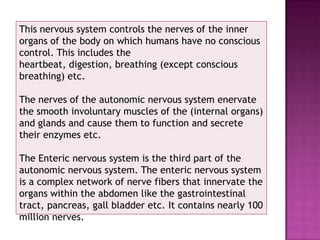 This nervous system controls the nerves of the inner
organs of the body on which humans have no conscious
control. This includes the
heartbeat, digestion, breathing (except conscious
breathing) etc.

The nerves of the autonomic nervous system enervate
the smooth involuntary muscles of the (internal organs)
and glands and cause them to function and secrete
their enzymes etc.

The Enteric nervous system is the third part of the
autonomic nervous system. The enteric nervous system
is a complex network of nerve fibers that innervate the
organs within the abdomen like the gastrointestinal
tract, pancreas, gall bladder etc. It contains nearly 100
million nerves.
 