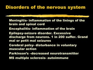 Disorders of the nervous system

 Meningitis- inflammation of the linings of the
 brain and spinal cord
 Encephalitis- inflammation of the brain
 Epilepsy-seizure disorder. Excessive
 discharge from neurons. 1 in 200 suffer. Grand
 mal or petit mal seizures
 Cerebral palsy- disturbance in voluntary
 muscular action
 Parkinson’s –decreased neurotransmitter
 MS multiple sclerosis- autoimmune
 