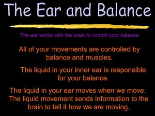 The ear works with the brain to control your balance.

   All of your movements are controlled by
             balance and muscles.
   The liquid in your inner ear is responsible
                for your balance.
The liquid in your ear moves when we move.
The liquid movement sends information to the
      brain to tell it how we are moving.
 