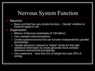 Nervous System Function
 Neurons
 Base unit that has very simple function – “decide” whether to
transmit signal or not
 Organization
 Billions of Neurons (estimates of 100 billion)
 Very complex interconnections
 Create systems/circuits that can function independently (parallel
processing)
 “Simple decisions” passed to “higher” levels for that add
additional information to create generate more complex
decisions (hierarchical processing)
 Very expensive - less than 2% of weight but uses 20% of
energy
 