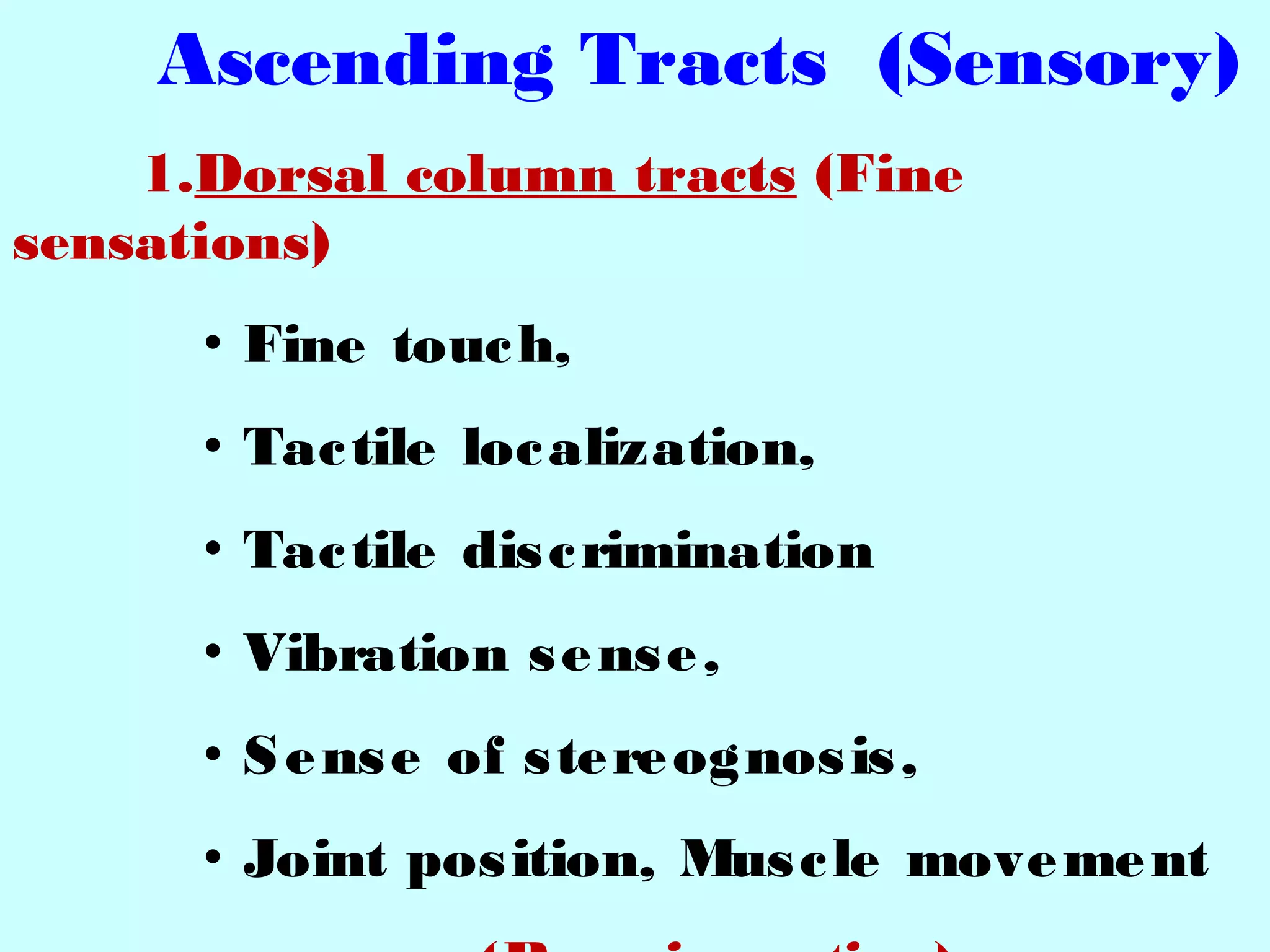 Ascending Tracts (Sensory)
1.Dorsal column tracts (Fine
sensations)
• Fine touch,
• Tactile localization,
• Tactile discrimination
• Vibration sense,
• Sense of stereognosis,
• Joint position, Muscle movement
 