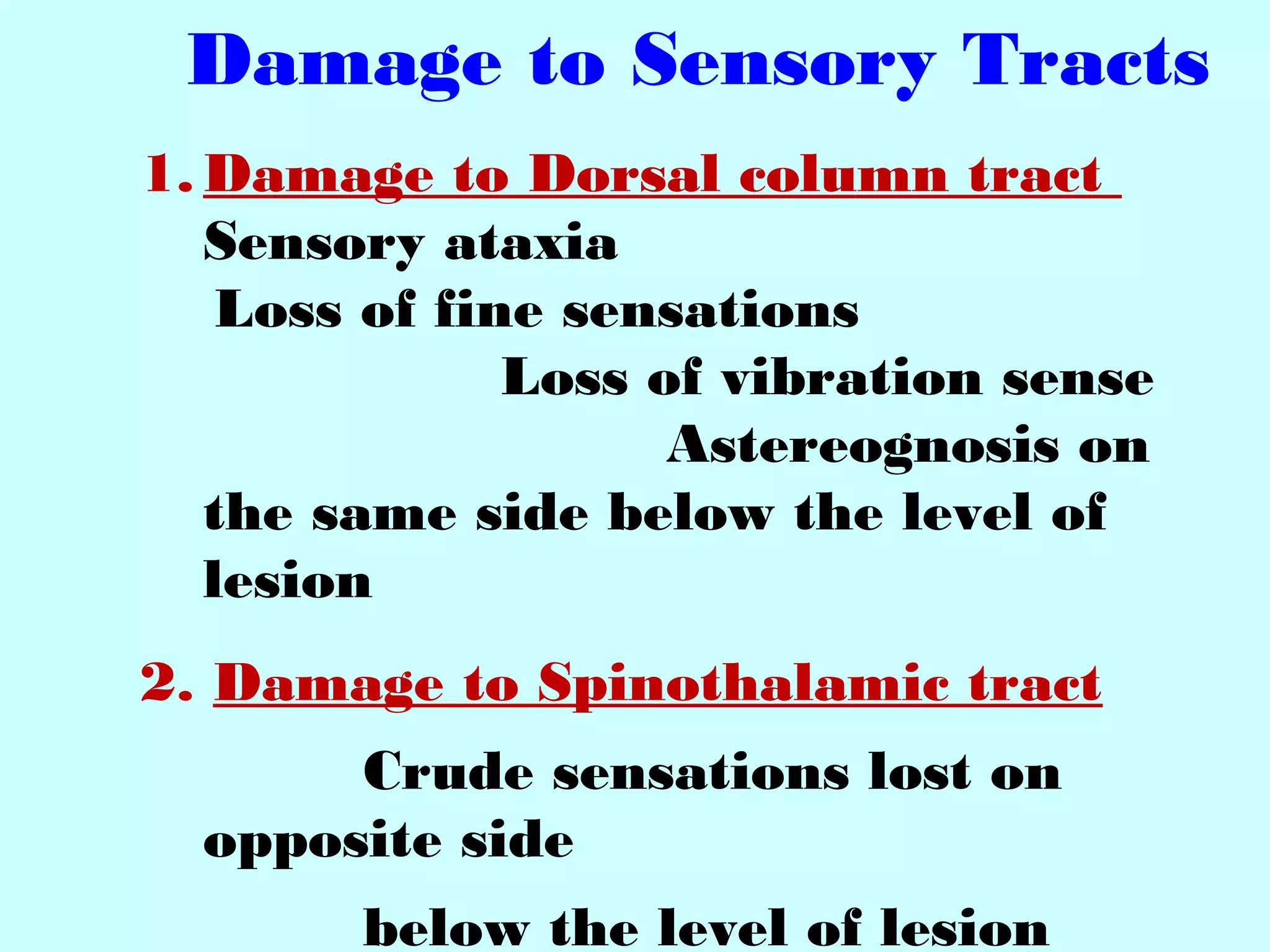Damage to Sensory Tracts
1. Damage to Dorsal column tract
Sensory ataxia
Loss of fine sensations
Loss of vibration sense
Astereognosis on
the same side below the level of
lesion
2. Damage to Spinothalamic tract
Crude sensations lost on
opposite side
below the level of lesion
 