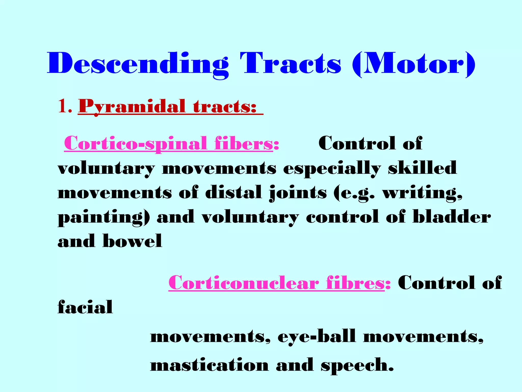 Descending Tracts (Motor)
1. Pyramidal tracts:
Cortico-spinal fibers: Control of
voluntary movements especially skilled
movements of distal joints (e.g. writing,
painting) and voluntary control of bladder
and bowel
Corticonuclear fibres: Control of
facial
movements, eye-ball movements,
mastication and speech.
 