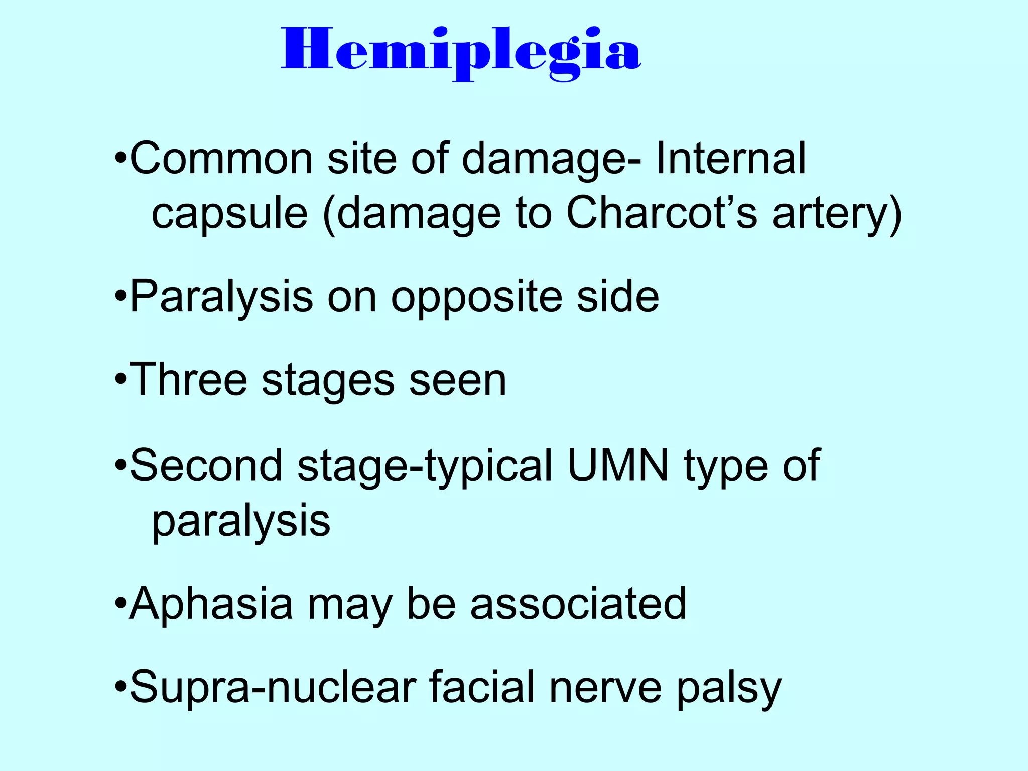 Hemiplegia
•Common site of damage- Internal
capsule (damage to Charcot’s artery)
•Paralysis on opposite side
•Three stages seen
•Second stage-typical UMN type of
paralysis
•Aphasia may be associated
•Supra-nuclear facial nerve palsy
 