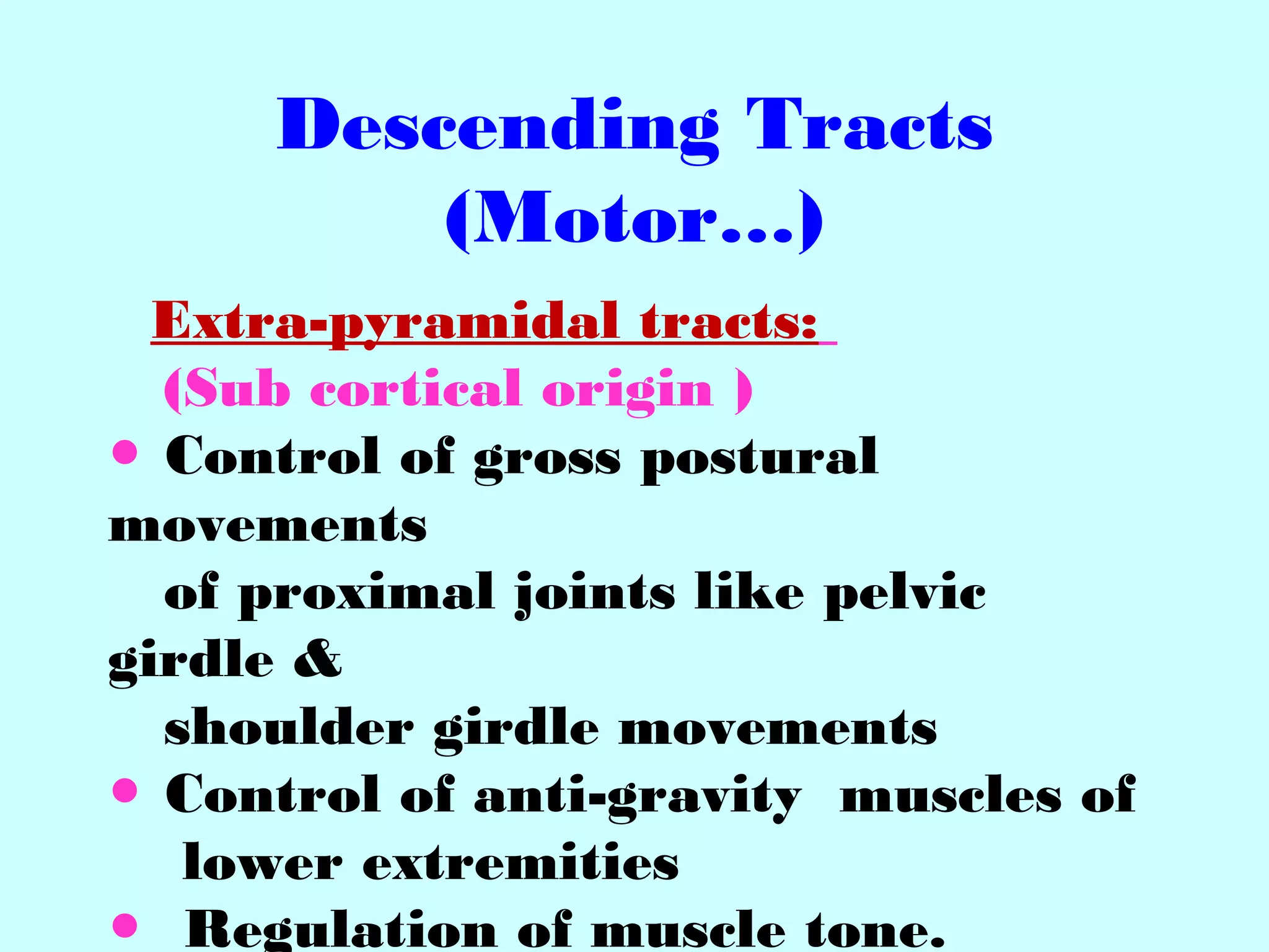 Descending Tracts
(Motor…)
Extra-pyramidal tracts:
(Sub cortical origin )
● Control of gross postural
movements
of proximal joints like pelvic
girdle &
shoulder girdle movements
● Control of anti-gravity muscles of
lower extremities
● Regulation of muscle tone.
 