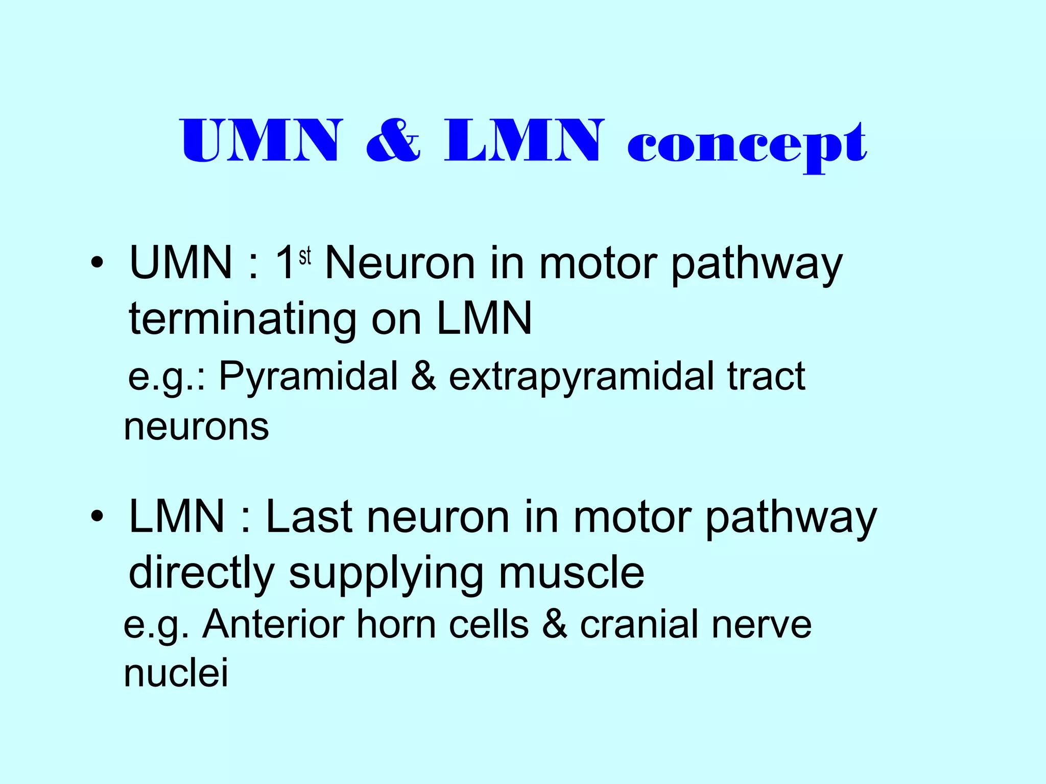 UMN & LMN concept
• UMN : 1st
Neuron in motor pathway
terminating on LMN
e.g.: Pyramidal & extrapyramidal tract
neurons
• LMN : Last neuron in motor pathway
directly supplying muscle
e.g. Anterior horn cells & cranial nerve
nuclei
 